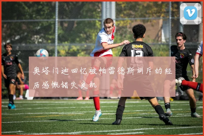 奥塔门迪回忆被帕雷德斯训斥的经历感慨错失良机