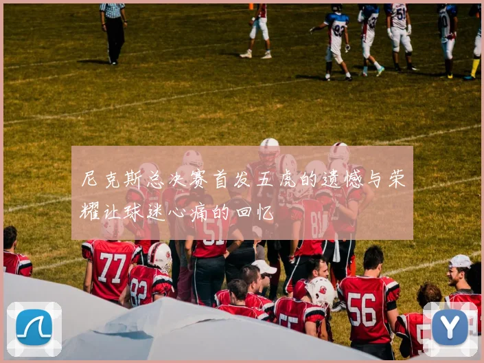 尼克斯总决赛首发五虎的遗憾与荣耀让球迷心痛的回忆