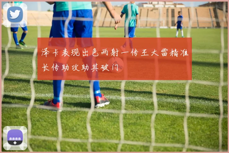 泽卡表现出色两射一传王大雷精准长传助攻助其破门