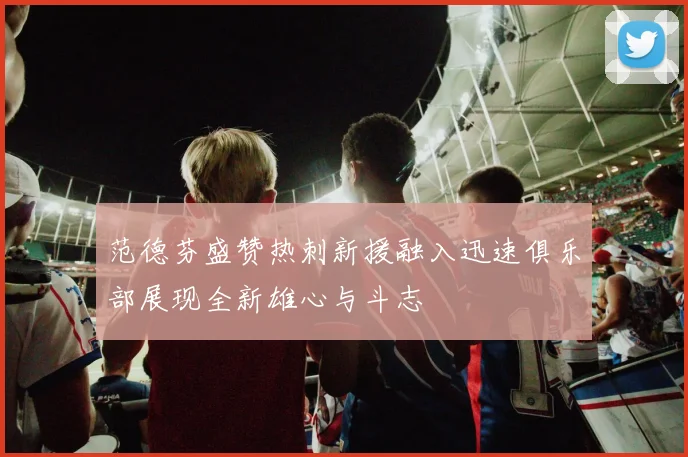 范德芬盛赞热刺新援融入迅速俱乐部展现全新雄心与斗志