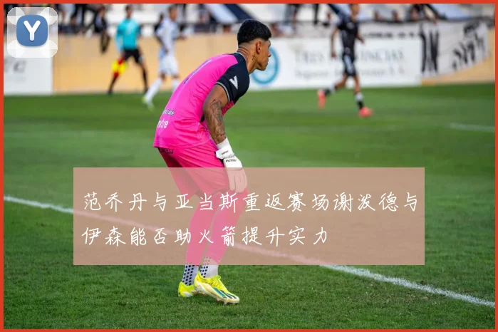 范乔丹与亚当斯重返赛场谢泼德与伊森能否助火箭提升实力