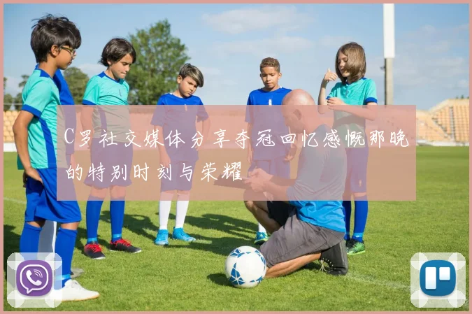 C罗社交媒体分享夺冠回忆感慨那晚的特别时刻与荣耀