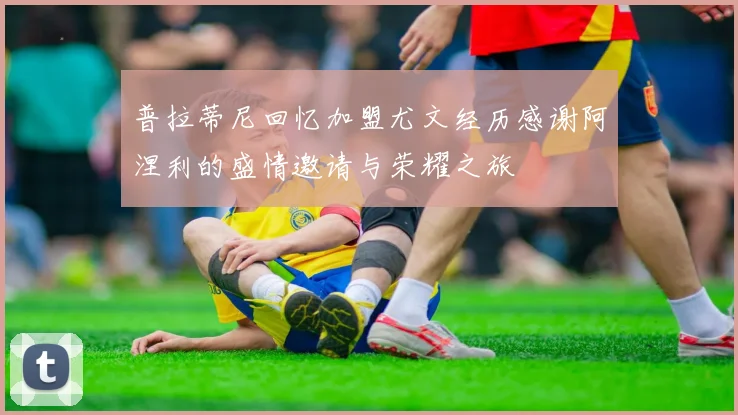 普拉蒂尼回忆加盟尤文经历感谢阿涅利的盛情邀请与荣耀之旅