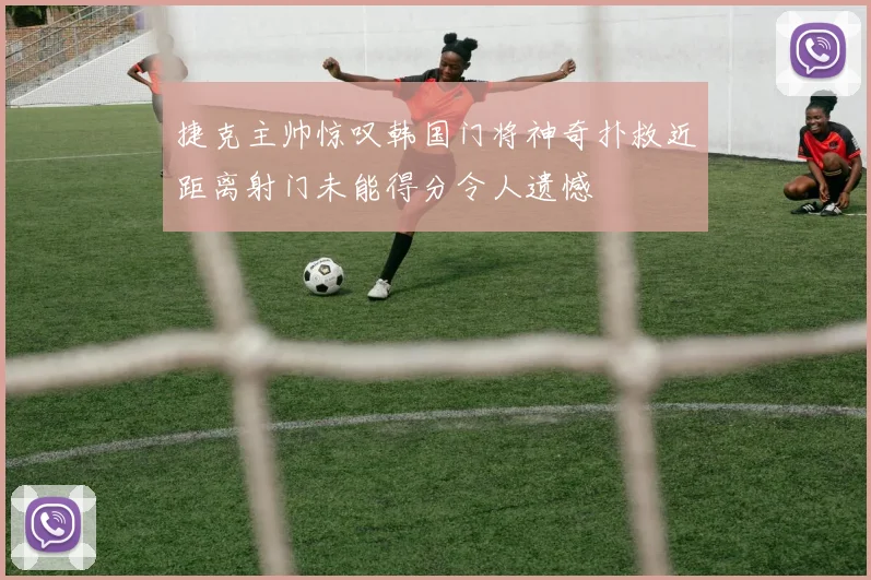 捷克主帅惊叹韩国门将神奇扑救近距离射门未能得分令人遗憾