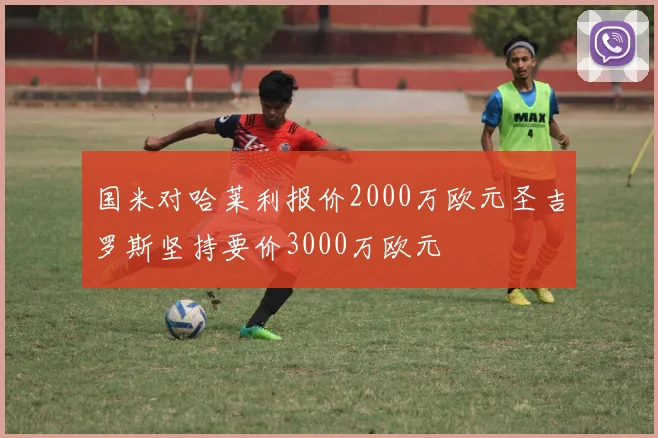 国米对哈莱利报价2000万欧元圣吉罗斯坚持要价3000万欧元