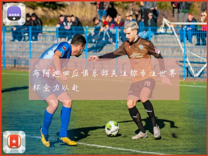 布阿迪回应俱乐部关注称专注世界杯全力以赴