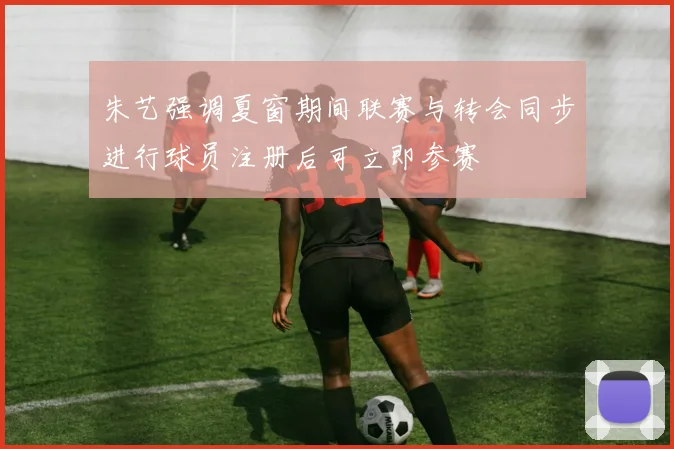 朱艺强调夏窗期间联赛与转会同步进行球员注册后可立即参赛