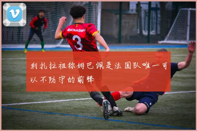 利扎拉祖称姆巴佩是法国队唯一可以不防守的前锋
