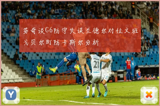 芬奇谈G6防守失误兰德尔对位文班戈贝尔盯防卡斯尔分析