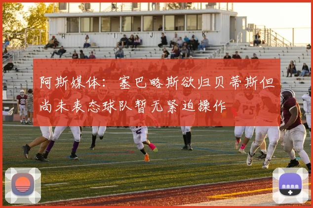 阿斯媒体：塞巴略斯欲归贝蒂斯但尚未表态球队暂无紧迫操作