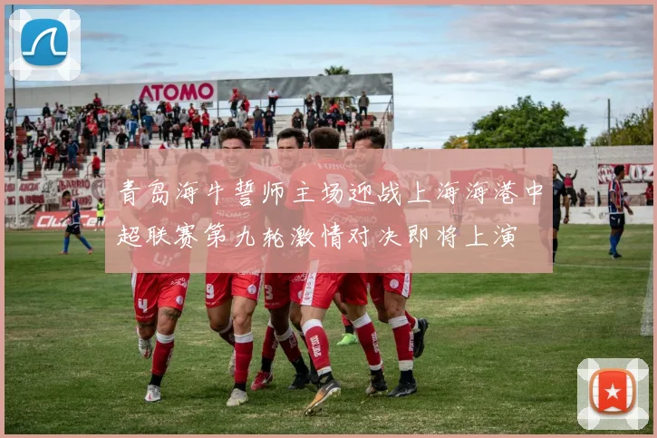青岛海牛誓师主场迎战上海海港中超联赛第九轮激情对决即将上演