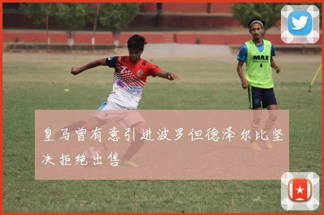 皇马曾有意引进波罗但德泽尔比坚决拒绝出售