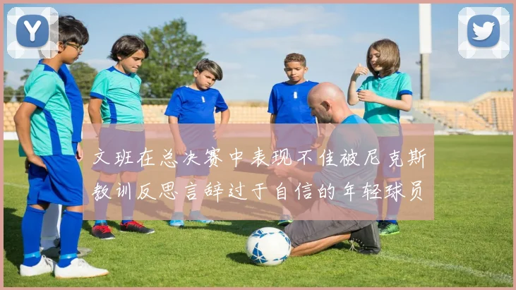 文班在总决赛中表现不佳被尼克斯教训反思言辞过于自信的年轻球员成长之路