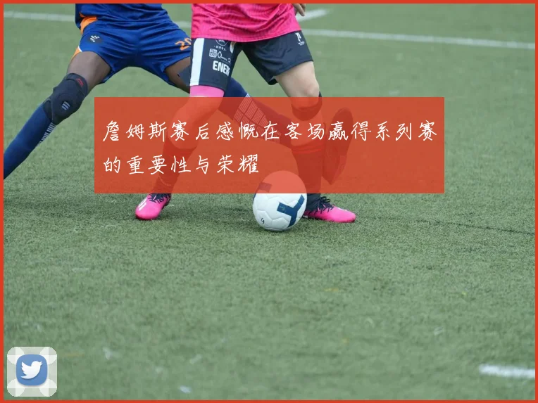 詹姆斯赛后感慨在客场赢得系列赛的重要性与荣耀