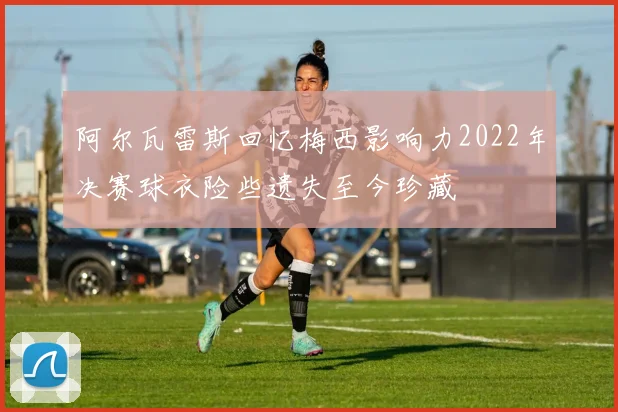 阿尔瓦雷斯回忆梅西影响力2022年决赛球衣险些遗失至今珍藏