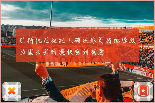 巴斯托尼经纪人确认球员将继续效力国米并对现状感到满意