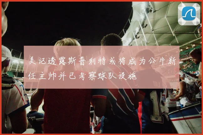 美记透露斯普利特或将成为公牛新任主帅并已考察球队设施