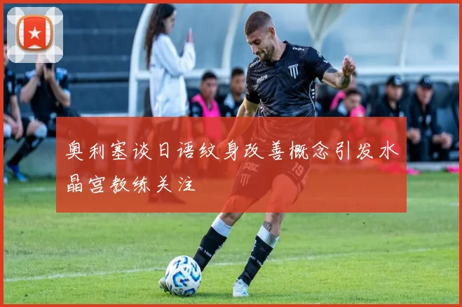 奥利塞谈日语纹身改善概念引发水晶宫教练关注