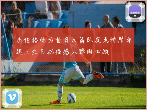 杰伦格林为昔日火箭队友惠特摩尔送上生日祝福感人瞬间回顾