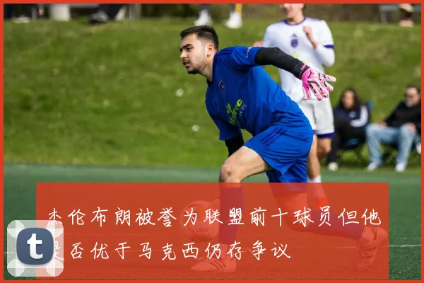 杰伦布朗被誉为联盟前十球员但他是否优于马克西仍存争议