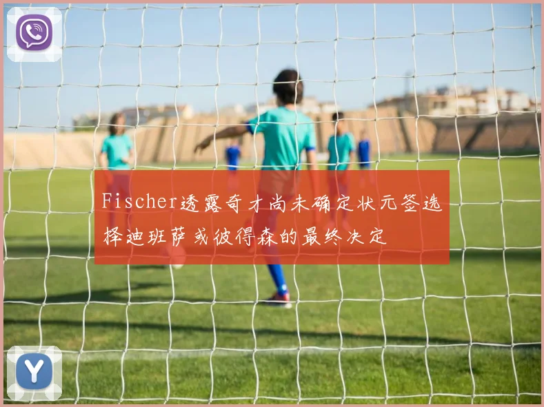 Fischer透露奇才尚未确定状元签选择迪班萨或彼得森的最终决定