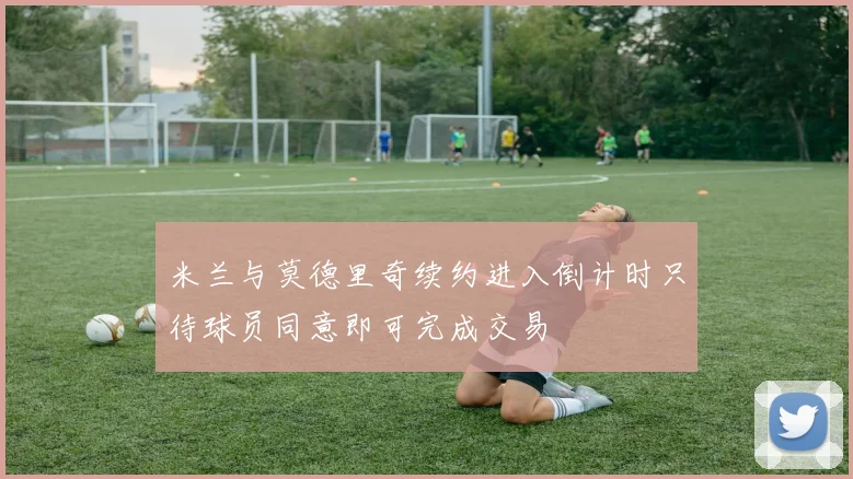 米兰与莫德里奇续约进入倒计时只待球员同意即可完成交易