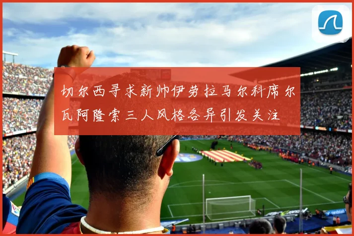 切尔西寻求新帅伊劳拉马尔科席尔瓦阿隆索三人风格各异引发关注
