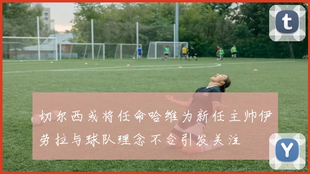 切尔西或将任命哈维为新任主帅伊劳拉与球队理念不合引发关注