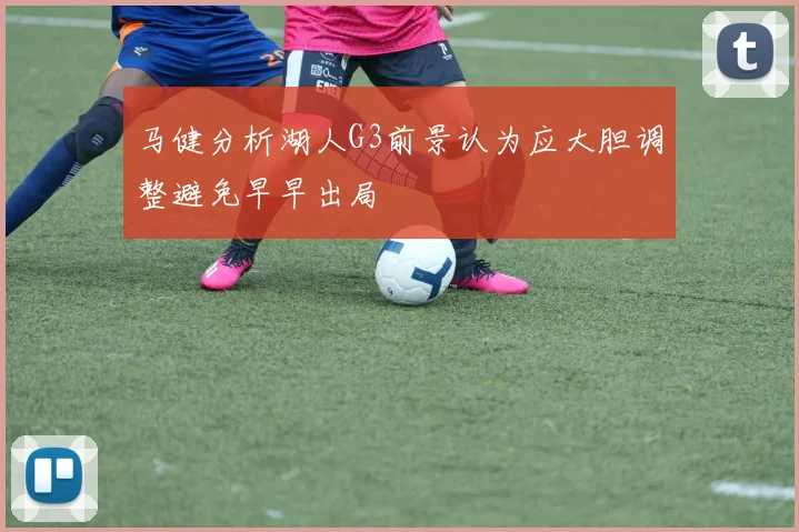 马健分析湖人G3前景认为应大胆调整避免早早出局