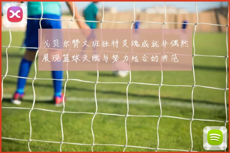 戈贝尔赞文班独特灵魂成就非偶然展现篮球天赋与努力结合的典范