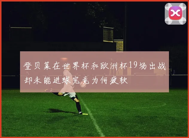 登贝莱在世界杯和欧洲杯19场出战却未能进球究竟为何疲软