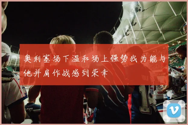 奥利塞场下温和场上强势我为能与他并肩作战感到荣幸